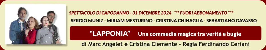 “LAPPONIA”      Una commedia magica tra verità e bugie    spettacolo di Capodanno - 31 dicembre 2024   *** FUORI ABBONAMENTO ***   SERGIO MUNIZ - MIRIAM MESTURINO - CRISTINA CHINAGLIA - SEBASTIANO GAVASSO  di Marc Angelet e Cristina Clemente - Regia Ferdinando Ceriani