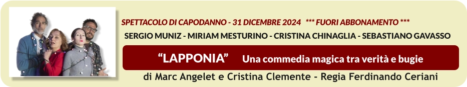 “LAPPONIA”      Una commedia magica tra verità e bugie    spettacolo di Capodanno - 31 dicembre 2024   *** FUORI ABBONAMENTO ***   SERGIO MUNIZ - MIRIAM MESTURINO - CRISTINA CHINAGLIA - SEBASTIANO GAVASSO  di Marc Angelet e Cristina Clemente - Regia Ferdinando Ceriani